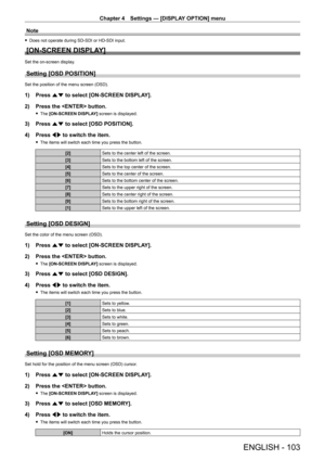 Page 103Chapter 4 Settings — [DISPLAY OPTION] menu
ENGLISH - 103
Note
 fDoes not operate during SD - SDI or HD - SDI input.
[ON-SCREEN DISPLAY]
Set the on-screen display.
Setting [OSD POSITION]
Set the position of the menu screen (OSD).
1) Press as to select [ON-SCREEN DISPLAY].
2)  
Press the  button.
 f The  [ON-SCREEN DISPLAY] screen is displayed.
3) Press  as to select [OSD POSITION].
4)  
Press 
 qw to switch the item.
 fThe items will switch each time you press the button.
[2] Sets to the center left of...