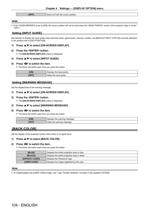Page 104Chapter 4 Settings — [DISPLAY OPTION] menu
104 - ENGLISH
[OFF]Does not hold the cursor position.
Note
 fEven if [OSD MEMOR Y] is set to [ON], the cursor position will not be held when the  switch of the projector body is turned 
.
Setting [INPUT GUIDE]
Set whether to display the input guide (input terminal name, signal name, memory number , and [BACKUP INPUT STATUS] currently selected) 
in the position set in [OSD POSITION].
1) Press  as to select [ON-SCREEN DISPLAY].
2)  
Press the  button.
 f The...