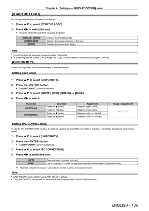Page 105Chapter 4 Settings — [DISPLAY OPTION] menu
ENGLISH - 105
[STARTUP LOGO]
Set the logo display when the power is turned on.
1) Press as to select [STARTUP LOGO].
2)  
Press 
 qw to switch the item.
 fThe items will switch each time you press the button.
[DEFAULT LOGO] Displays the Panasonic logo.
[USER LOGO] Displays the image registered by the user.
[NONE] Disables the startup logo display.
Note
 fThe startup logo will disappear in approximately 15 seconds. fT
o create/register the [USER LOGO] image, use...