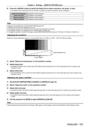 Page 107Chapter 4 Settings — [DISPLAY OPTION] menu
ENGLISH - 107
5) Press the  button to switch the Select line to either luminance, \
red, green, or blue.
 fLine selection items switch each time the  is pressed only when the waveform monitor is displayed.
“Select line (luminance)” Displayed in white waveform.
“Select line (red)” Displayed in red waveform.
“Select line (green)” Displayed in green waveform.
“Select line (blue)” Displayed in blue waveform.
Note
 fSetting is also available from [FUNCTION BUTT ON]...