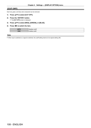 Page 108Chapter 4 Settings — [DISPLAY OPTION] menu
108 - ENGLISH
[CUT OFF]
Each red, green, and blue color component can be removed.
1) Press as to select [CUT OFF].
2)  
Press the  button.
 f The  [CUT OFF] screen is displayed.
3) Press  as to select [RED], [GREEN], or [BLUE].
4)  
Press 
 qw to switch the item.
[OFF] Disables cutoff.
[ON] Enables cutoff.
Note
 fWhen input is switched or a signal is switched, the cutof f setting returns to its original setting (off).   