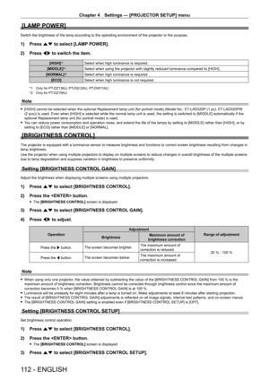Page 112Chapter 4 Settings — [PROJECTOR SETUP] menu
112 - ENGLISH
[LAMP POWER]
Switch the brightness of the lamp according to the operating environment of the projector or the purpose.
1) Press as to select [LAMP POWER].
2)  
Press 
 qw to switch the item.
[HIGH]*1Select when high luminance is required.
[MIDDLE]
*1Select when using the projector with slightly reduced luminance compared to [HIGH].
[NORMAL]
*2Select when high luminance is required.
[ECO] Select when high luminance is not required.
*1 Only for...