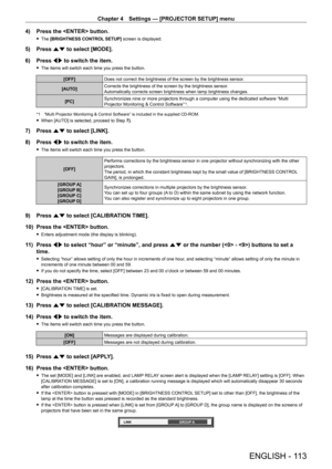 Page 113Chapter 4 Settings — [PROJECTOR SETUP] menu
ENGLISH - 113
4) Press the  button.
 fThe  [BRIGHTNESS CONTROL SETUP] screen is displayed.
5) Press  as to select [MODE].
6)  
Press 
 qw to switch the item.
 fThe items will switch each time you press the button.
[OFF] Does not correct the brightness of the screen by the brightness sensor .
[AUTO] Corrects the brightness of the screen by the brightness sensor.
Automatically corrects screen brightness when lamp brightness changes.
[PC] Synchronizes nine or more...