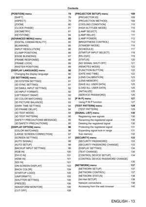 Page 13ENGLISH - 13
Contents
[POSITION] menu
    
 79
[SHIFT]
    
 7 9
[ASPECT]
    
 7 9
[ZOOM]
    
 8 0
[CLOCK PHASE]
    
 8 1
[GEOMETR
Y]
    
 8 1
[KEYST
ONE]
    
 8 4
[ADV
ANCED MENU] menu
    
 85
[DIGIT
AL CINEMA REALITY]
    
 8 5
[BLANKING]
    
 8 5
[INPUT
 RESOLUTION]
    
 8 6
[CLAMP
 POSITION]
    
 8 6
[EDGE BLENDING]
    
 8 7
[FRAME RESPONSE]
    
 8 8
[FRAME LOCK]
    
 8 9
[RASTER POSITION]
    
 8 9
[DISPLA
Y LANGUAGE] menu
    
 90
Changing the display language
    
 9 0
[3D SETTINGS]...