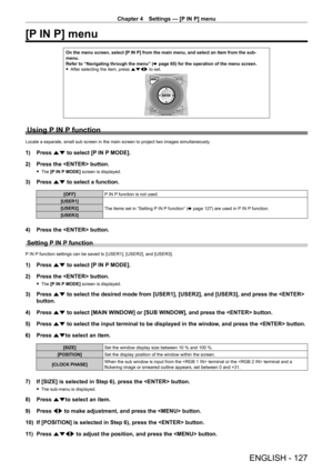 Page 127Chapter 4 Settings — [P IN P] menu
ENGLISH - 127
[P IN P] menu
On the menu screen, select [P IN P] from the main menu, and select an item from the sub-
menu.
Refer to “Navigating through the menu” (x
  page   65) for the operation of the menu screen.
 fAfter selecting the item, press 

asqw to set.
Using P IN P function
Locate a separate, small sub screen in the main screen to project two images simultaneously .
1) Press as to select [P IN P MODE].
2)  
Press the  button.
 f The  [P IN P MODE] screen is...
