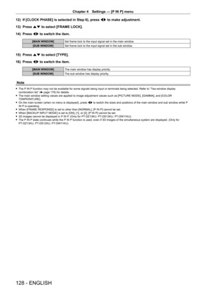 Page 128Chapter 4 Settings — [P IN P] menu
128 - ENGLISH
12) If [CLOCK PHASE] is selected in Step 6), press qw  to make adjustment.
13)  
Press 
 as to select [FRAME LOCK].
14)
 
Press 
 qw to switch the item.
[MAIN WINDOW] Set frame lock to the input signal set in the main window.
[SUB WINDOW] Set frame lock to the input signal set in the sub window.
15) Press as to select [TYPE].
16)  
Press 
 qw to switch the item.
[MAIN WINDOW] The main window has display priority.
[SUB WINDOW] The sub window has display...