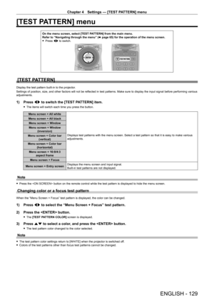 Page 129Chapter 4 Settings — [TEST PATTERN] menu
ENGLISH - 129
[TEST PATTERN] menu
On the menu screen, select [TEST PATTERN] from the main menu.
Refer to “Navigating through the menu” (x
  page   65) for the operation of the menu screen.
 fPress 

qw to switch.
[TEST PATTERN]
Display the test pattern built-in to the projector.
Settings of position, size, and other factors will not be reflected in test patterns. Make sure to display the input signal before performing various 
adjustments.
1) Press  qw to switch...