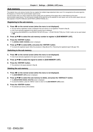 Page 132Chapter 4 Settings — [SIGNAL LIST] menu
132 - ENGLISH
Sub memory
The projector has a sub memory function that can register the multiple image adjustment data, even if it is recognized as the same signal by 
the frequency or format of the synchronization signal source.
Use this function when you need to adjust the picture quality such as switching of the aspect ratio or white balance by the same 
synchronization signal source. The sub memory includes all the data that can be adjusted for each signal, such...