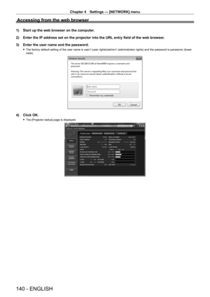 Page 140Chapter 4 Settings — [NETWORK] menu
140 - ENGLISH
Accessing from the web browser
1) Start up the web browser on the computer.
2)  
Enter the IP
  address set on the projector into the URL entry field of the web browser.
3)
 
Enter the user name and the password.
 f The factory default setting of the user name is user1 (user rights)/admin1 (administrator rights) and the password is panasonic (lower 
case).
4) Click OK.
 fThe [Projector status] page is displayed.   