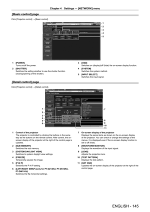 Page 145Chapter 4 Settings — [NETWORK] menu
ENGLISH - 145
[Basic control] page
Click [Projector control] → [Basic control].
1
2
5 3
4
1 [POWER]
T
urns on/off the power.
2
 
[SHUTTER]
Switches the setting whether to use the shutter function 
(closing/opening of the shutter). 3

 [OSD]
Switches on (display)/of
f (hide) the on-screen display function.
4
 
[SYSTEM]
Switches the system method.
5

 
[INPUT SELECT]
Switches the input signal.
[Detail control] page
Click [Projector control] → [Detail control].
6 5
4
3 2...