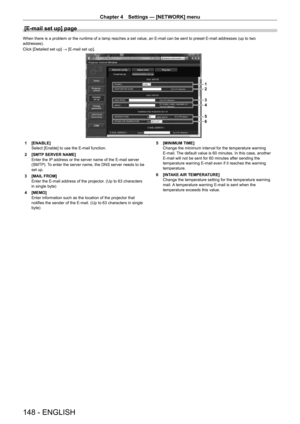 Page 148Chapter 4 Settings — [NETWORK] menu
148 - ENGLISH
[E-mail set up] page
When there is a problem or the runtime of a lamp reaches a set value, an E-mail can be sent to preset E-mail addresses (up to two 
addresses).
Click [Detailed set up] → [E-mail set up].
1
2
3
4
5
6
1 [ENABLE]
Select [Enable] to use the E-mail function.
2
 
[SMTP
  SERVER NAME]
Enter the IP address or the server name of the E-mail server 
(SMTP). To enter the server name, the DNS server needs to be 
set up.
3
 
[MAIL
  FROM]
Enter the...