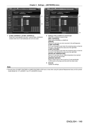 Page 149Chapter 4 Settings — [NETWORK] menu
ENGLISH - 149
8
7
9
8
7
7 [E-MAIL ADDRESS 1], [E-MAIL ADDRESS 2]
Enter the E-mail address to be sent. Leave [E-MAIL ADDRESS 
2] blank when two E-mail addresses are not to be used. 8
 Settings of the conditions to send E-mail
Select the conditions to send E-mail.
[MAIL
 CONTENTS]: 
Select either [NORMAL] or [SIMPLE].
[ERROR]: 
Send an E-mail when an error occurred in the self-diagnosis.
[LAMP1 RUNTIME]:
An E-mail message is sent when the remaining lamp on time for 
the...