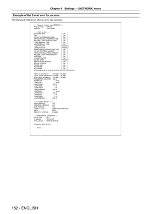 Page 152Chapter 4 Settings — [NETWORK] menu
152 - ENGLISH
Example of the E-mail sent for an error
The following E-mail is sent when an error has occurred.
=== P anas onic  pr ojec t or  r epor t(E RRO R) ===
P r ojec t or  T y pe  :  DS 12K
S er ial No  :  S W1234567
-----  check syst em -----
M A I N CP U B US   [   O K   ]
F A N  [   O K   ]
INT AKE AIR T EMPERAT URE  [   O K   ]
O PT ICS MO DULE T EMPERAT URE  [   O K   ]
ARO UND LAMP T EMPERAT URE  [   O K   ]
LAMP1 REMAIN T IME  [   O K   ]
LAMP2 REMAIN T...