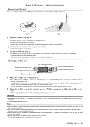 Page 161Chapter 5 Maintenance — Maintenance/replacement
ENGLISH - 161
Cleaning the air filter unit
Remove the air filter unit beforehand with the previously described procedure of “Removing the air filter unit”.
Fig. 1Fig. 2
1) Wash the air filter unit. (Fig. 1)
i) Soak the air filter unit in cold or warm water and then lightly rinse it.
 fDo not use cleaning tools such as brushes.
 fWhen rinsing, hold the frame of the air filter unit without putting strong pressure on the filter unit.
ii)

 
Rinse the air...