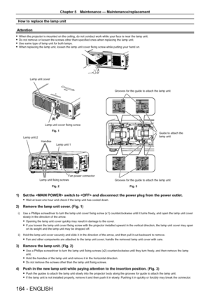 Page 164Chapter 5 Maintenance — Maintenance/replacement
164 - ENGLISH
How to replace the lamp unit
Attention
 f When the projector is mounted on the ceiling, do not conduct work while your face is near the lamp unit. fDo not remove or loosen the screws other than specified ones when replacing the lamp unit. fUse same type of lamp unit for both lamps. fWhen replacing the lamp unit, loosen the lamp unit cover fixing screw while putting your hand on.
(i)
(ii)
Fig. 1
Fig. 2 Grooves for the guide to attach the lamp...