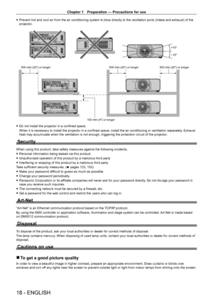 Page 18Chapter 1 Preparation — Precautions for use
18 - ENGLISH
 fPrevent hot and cool air from the air conditioning system to blow directly to the ventilation ports (intake and exhaust) of the 
projector
.
+15°
-15°
SDI 1/2
SDI 1/2
SDI 1/2
SDI 1/2
500 mm (20) or longer 500 mm (20) or longer500 mm (20) or longer
100 mm (4) or longer
 f Do not install the projector in a confined space.
When it is necessary to install the projector in a confined space, install the air conditioning or ventilation separately ....