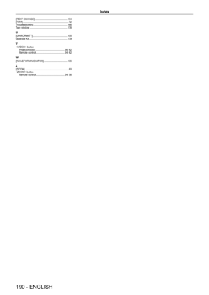 Page 190Index
190 - ENGLISH
[TEXT CHANGE]    134
[TINT]
     7 2
T
roubleshooting
     166
T
wo window
     178
U[UNIFORMITY]    105
Upgrade Kit
     179
V button
Projector body     26,   62
Remote control
     24,   62
W[WAVEFORM MONITOR]    106
Z[ZOOM]     8 0
 button Remote control
    
 24,   56   