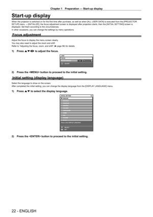 Page 22Chapter 1 Preparation — Start-up display
22 - ENGLISH
Start-up display
When the projector is switched on for the first time after purchase, as well as when [ALL USER DATA] is executed from the [PROJECTOR 
SETUP] menu → [INITIALIZE], the focus adjustment screen is displayed after projection starts, then the [INITIAL  SETTING] screen is 
displayed. Set them according to the circumstances.
In other occasions, you can change the settings by menu operations.
Focus adjustment
Adjust the focus to display the...