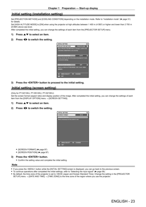 Page 23Chapter 1 Preparation — Start-up display
ENGLISH - 23
Initial setting (installation setting)
Set [PROJECTION METHOD] and [COOLING CONDITION] depending on the installation mode. Refer to “Installation mode” (x   page   31) 
for details.
Set [HIGH ALTITUDE MODE] to [ON] when using the projector at high altitudes between 1
  400   m (4   593') or higher and lower than 2   700   m 
(8
  858') above sea level.
After completed the initial setting, you can change the settings of each item from the...