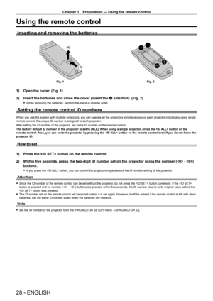 Page 28Chapter 1 Preparation — Using the remote control
28 - ENGLISH
Using the remote control
Inserting and removing the batteries
(i)
(ii)
Fig. 1
Fig. 2
1) Open the cover. (Fig. 1)
2)  
Insert the batteries and close the cover (insert the 
 m side first). (Fig. 2)
 fWhen removing the batteries, perform the steps in reverse order .
Setting the remote control ID numbers
When you use the system with multiple projectors, you can operate all the projectors simultaneously or each projector individually using single...