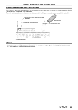 Page 29Chapter 1 Preparation — Using the remote control
ENGLISH - 29
Connecting to the projector with a cable
When you use the system with multiple projectors, use commercial M3 stereo mini jack cables and connect the other devices to the / terminals of the projector body.
The remote control is effective even in places where an obstacle stands in the light path or where devices are susceptible to outside light.
Connecting terminalsConnecting to a second projector
M3 stereo mini jack cable (commercially...