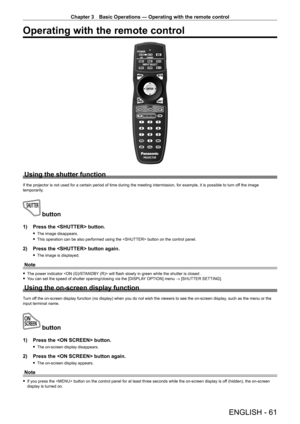 Page 61Chapter 3 Basic Operations — Operating with the remote control
ENGLISH - 61
Operating with the remote control
Using the shutter function
If the projector is not used for a certain period of time during the meeting intermission, for example, it is possible to turn off the image 
temporarily.
 button
1) Press the  button.
 f The image disappears.
 fThis operation can be also performed using the  button on the control panel.
2) Press the  button again.
 fThe image is displayed.
Note
 fThe power indicator...