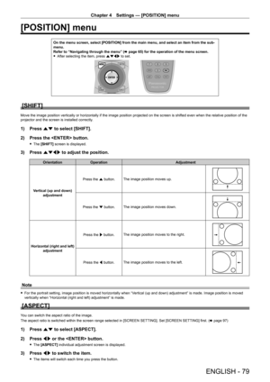 Page 79Chapter 4 Settings — [POSITION] menu
ENGLISH - 79
[POSITION] menu
On the menu screen, select [POSITION] from the main menu, and select an \
item from the sub-
menu.
Refer to “Navigating through the menu” (x
  page   65) for the operation of the menu screen.
 fAfter selecting the item, press 

asqw to set.
[SHIFT]
Move the image position vertically or horizontally if the image position projected on the screen is shifted even when the relative position of the 
projector and the screen is installed...