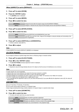 Page 81Chapter 4 Settings — [POSITION] menu
ENGLISH - 81
When [ASPECT] is set to [DEFAULT]
1) Press as to select [ZOOM].
2)  
Press the  button.
 f The  [ZOOM]  screen is displayed.
3) Press  as to select [MODE].
4)  
Press 
 qw to switch the item.
[INTERNAL] Enlarges the size within the aspect range set with [SCREEN FORMA T].
[FULL] Enlarges or reduces the size using the entire display area set with [SCREEN FORMA T].
5) Press as to select [INTERLOCKED].
6)  
Press 
 qw to switch the item.
[OFF] Sets the...