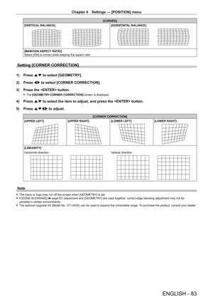 Page 83Chapter 4 Settings — [POSITION] menu
ENGLISH - 83
[CURVED]
[VERTICAL BALANCE]
[HORIZONTAL BALANCE]
[MAINTAIN ASPECT RATIO]
Select [ON] to correct while keeping the aspect ratio.
Setting [CORNER CORRECTION]
1) Press  as to select [GEOMETRY].
2)  
Press 
 qw to select [CORNER CORRECTION].
3)
 
Press the  button.
 f The  [GEOMETRY:CORNER CORRECTION] screen is displayed.
4) Press  as to select the item to adjust, and press the  button.
5)  
Press 
 asqw to adjust.
[CORNER CORRECTION]
[UPPER LEFT]
[UPPER...
