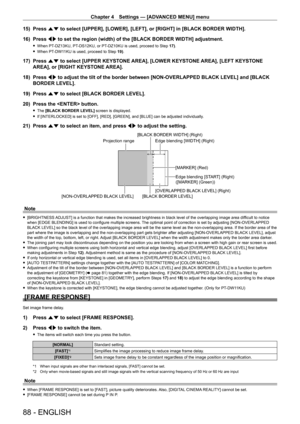 Page 88Chapter 4 Settings — [ADVANCED MENU] menu
88 - ENGLISH
15) Press as to select [UPPER], [LOWER], [LEFT], or [RIGHT] in [BLACK BORDER WIDTH].\
16)  
Press 
 qw to set the region (width) of the [BLACK BORDER WIDTH] adjustment.
 fWhen PT- DZ13KU, PT- DS12KU, or PT- DZ10KU is used, proceed to Step 17).
 fWhen PT-

DW11KU is used, proceed to Step  19).
17) Press as to select [UPPER KEYSTONE AREA], [LOWER KEYSTONE AREA], [LEFT KEYSTONE 
AREA], or [RIGHT KEYSTONE AREA].
18)
 
Press 
 qw to adjust the tilt of...