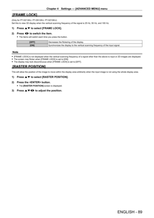 Page 89Chapter 4 Settings — [ADVANCED MENU] menu
ENGLISH - 89
[FRAME LOCK]
(Only for PT-DZ13KU, PT- DS12KU, PT- DZ10KU)
Set this to view 3D display when the vertical scanning frequency of the signal is 25   Hz, 50   Hz, and 100   Hz.
1) Press as to select [FRAME LOCK].
2)  
Press 
 qw to switch the item.
 fThe items will switch each time you press the button.
[OFF] Decreases the flickering of the display.
[ON] Synchronizes the display to the vertical scanning frequency of the input signal.
Note
 f[FRAME LOCK]...