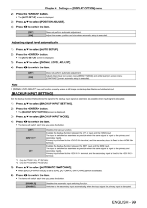 Page 99Chapter 4 Settings — [DISPLAY OPTION] menu
ENGLISH - 99
2) Press the  button.
 fThe  [AUTO SETUP] screen is displayed.
3) Press  as to select [POSITION ADJUST].
4)  
Press 
 qw to switch the item.
[OFF] Does not perform automatic adjustment.
[ON] Adjust the screen position and size when automatic setup is executed.
Adjusting signal level automatically
1) Press as to select [AUTO SETUP].
2)  
Press the  button.
 f The  [AUTO SETUP] screen is displayed.
3) Press  as to select [SIGNAL LEVEL ADJUST].
4)...