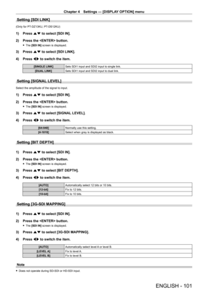 Page 101Chapter 4 Settings — [DISPLAY OPTION] menu
ENGLISH - 101
Setting [SDI LINK]
(Only for PT-DZ13KU, PT- DS12KU)
1) Press as to select [SDI IN].
2)  
Press the  button.
 f The  [SDI IN] screen is displayed.
3) Press  as to select [SDI LINK].
4)  
Press 
 qw to switch the item.
[SINGLE LINK] Sets SDI1 input and SDI2 input to single link.
[DUAL LINK] Sets SDI1 input and SDI2 input to dual link.
Setting [SIGNAL LEVEL]
Select the amplitude of the signal to input.
1) Press as to select [SDI IN].
2)  
Press the...