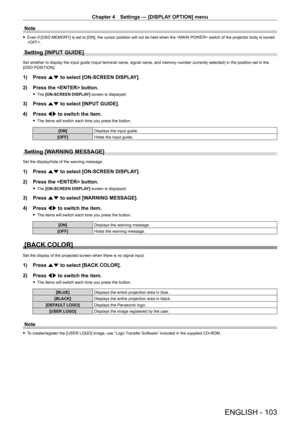 Page 103Chapter 4 Settings — [DISPLAY OPTION] menu
ENGLISH - 103
Note
 fEven if [OSD MEMOR Y] is set to [ON], the cursor position will not be held when the  switch of the projector body is turned 
.
Setting [INPUT GUIDE]
Set whether to display the input guide (input terminal name, signal name, and memory number currently selected) in the position set in the 
[OSD POSITION].
1) Press  as to select [ON-SCREEN DISPLAY].
2)  
Press the  button.
 f The  [ON-SCREEN DISPLAY] screen is displayed.
3) Press  as to select...
