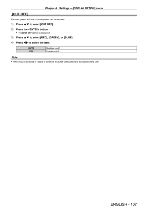 Page 107Chapter 4 Settings — [DISPLAY OPTION] menu
ENGLISH - 107
[CUT OFF]
Each red, green, and blue color component can be removed.
1) Press as to select [CUT OFF].
2)  
Press the  button.
 f The  [CUT OFF] screen is displayed.
3) Press  as to select [RED], [GREEN], or [BLUE].
4)  
Press 
 qw to switch the item.
[OFF] Disables cutoff.
[ON] Enables cutoff.
Note
 fWhen input is switched or a signal is switched, the cutof f setting returns to its original setting (off).   