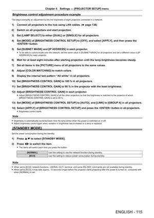 Page 115Chapter 4 Settings — [PROJECTOR SETUP] menu
ENGLISH - 115
Brightness control adjustment procedure example
The steps exemplify an adjustment to link the brightness of eight projectors connected in a network.
1) Connect all projectors to the hub using LAN cables. (x   page   136)
2)  
Switch on all projectors and start projection.
3)

 
Set [LAMP
  SELECT] to either [DUAL] or [SINGLE] for all projectors.
4)
 
Set [MODE] of [BRIGHTNESS CONTROL
  SETUP] to [OFF], and select [APPLY], and then press the...