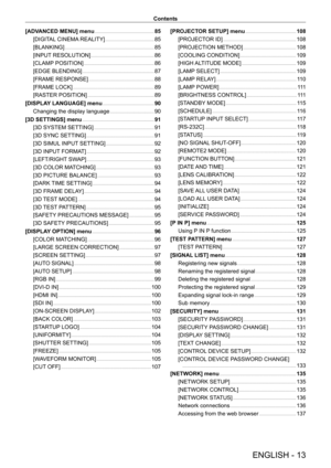 Page 13ENGLISH - 13
Contents
[ADVANCED MENU] menu
    
 85
[DIGIT
AL CINEMA REALITY]
    
 8 5
[BLANKING]
    
 8 5
[INPUT
 RESOLUTION]
    
 8 6
[CLAMP
 POSITION]
    
 8 6
[EDGE BLENDING]
    
 8 7
[FRAME RESPONSE]
    
 8 8
[FRAME LOCK]
    
 8 9
[RASTER POSITION]
    
 8 9
[DISPLA
Y LANGUAGE] menu
    
 90
Changing the display language
    
 90
[3D SETTINGS] menu
    
 91
[3D SYSTEM SETTING]
    
 91
[3D SYNC SETTING]
    
 91
[3D SIMUL
 INPUT SETTING]
    
 92
[3D INPUT
 FORMAT]
    
 92
[LEFT/RIGHT...