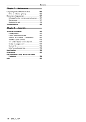 Page 1414 - ENGLISH
Contents
Chapter 5 Maintenance
Lamp/temperature/filter indicators    155
When an indicator lights up
    
 155
Maintenance/replacement
    
 157
Before performing maintenance/replacement
    
 157
Maintenance
    
 157
Replacing the unit
    
 159
T
roubleshooting
    
 163
Chapter 6 Appendix
Technical information     166
PJLink protocol
    
 166
Control commands via LAN
    
 167
/ terminal
    
 169
 terminal
    
 173
T
wo-window display combination list
    
 174
Control device...