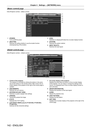 Page 142Chapter 4 Settings — [NETWORK] menu
142 - ENGLISH
[Basic control] page
Click [Projector control] → [Basic control].
1
2
5 3
4
1 [POWER]
T
urns on/off the power.
2
 
[SHUTTER]
Switches the setting whether to use the shutter function 
(closing/opening of the shutter). 3

 [OSD]
Switches on (display)/of
f (hide) the on-screen display function.
4
 
[SYSTEM]
Switches the system method.
5

 
[INPUT SELECT]
Switches the input signal.
[Detail control] page
Click [Projector control] → [Detail control].
6 5
4
3 2...