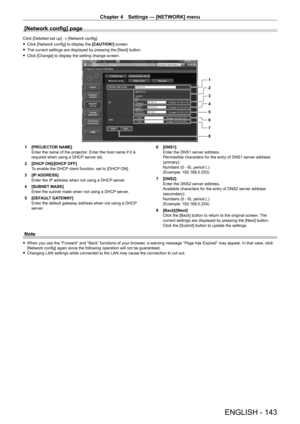 Page 143Chapter 4 Settings — [NETWORK] menu
ENGLISH - 143
[Network config] page
Click [Detailed set up] → [Network config].
 fClick [Network config] to display the  [CAUTION!]

 screen.
 fThe current settings are displayed by pressing the [Next] button.
 fClick [Change] to display the setting change screen.
1
2
3
4
5
6
7
8
1 [PROJECT OR NAME]
Enter the name of the projector. Enter the host name if it is 
required when using a DHCP server etc.
2
 
[DHCP
  ON]/[DHCP OFF]
To enable the DHCP client function, set to...