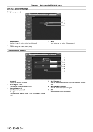 Page 150Chapter 4 Settings — [NETWORK] menu
150 - ENGLISH
[Change password] page
Click [Change password].
1
2
3
1 [Administrator]
Used to change the setting of the [Administrator].
2
 
[User]
Used to change the setting of the [User]. 3

 [Next]
Used to change the setting of the password.
[Administrator] account
1
2
3
4
5
6
7
1 [Account]
Displays the account to change.
2
 
[Current][User name]
Enter the user name before the change.
3

 
[Current][Password]
Enter the current password.
4

 
[New][User name]
Enter...