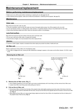 Page 157Chapter 5 Maintenance — Maintenance/replacement
ENGLISH - 157
Maintenance/replacement
Before performing maintenance/replacement
 fMake sure to turn of f the power before maintaining or replacing the unit. ( x pages 52, 55)
 fWhen switching of

f the projector, make sure to follow the procedures in “Switching off the projector” (x   page   55).
Maintenance
Outer case
Wipe off dirt and dust with a soft, dry cloth.
 fIf the dirt is persistent, soak the cloth with water and wring it thoroughly before wiping....