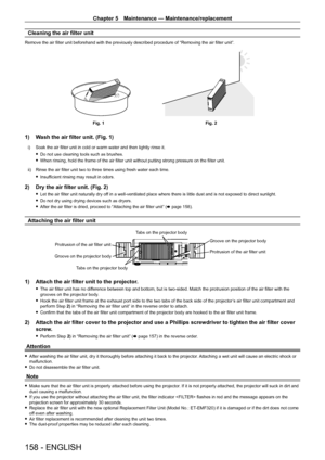 Page 158Chapter 5 Maintenance — Maintenance/replacement
158 - ENGLISH
Cleaning the air filter unit
Remove the air filter unit beforehand with the previously described procedure of “Removing the air filter unit”.
Fig. 1Fig. 2
1) Wash the air filter unit. (Fig. 1)
i) Soak the air filter unit in cold or warm water and then lightly rinse it.
 fDo not use cleaning tools such as brushes.
 fWhen rinsing, hold the frame of the air filter unit without putting strong pressure on the filter unit.
ii)

 
Rinse the air...