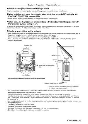 Page 17Chapter 1 Preparation — Precautions for use
ENGLISH - 17
 rDo not use the projector tilted to the right or left.
Using the projector at a vertical angle that exceeds 15° may reduce p\
roduct life or result in malfunction.
 rWhen installing and using the projector at an angle that exceeds 30° \
vertically , set 
[COOLING CONDITION] ( x
  page   109).
Failure to observe this may shorten the life of the components or result\
 in malfunctions.
 rWhen using the Replacement lamp unit (for portrait mode),...