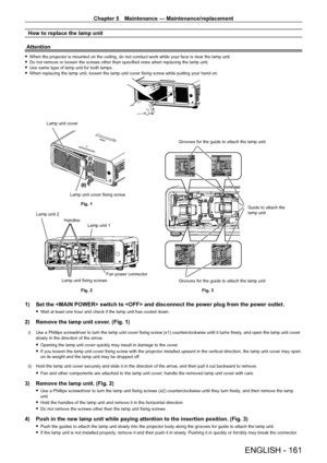 Page 161Chapter 5 Maintenance — Maintenance/replacement
ENGLISH - 161
How to replace the lamp unit
Attention
 f When the projector is mounted on the ceiling, do not conduct work while your face is near the lamp unit. fDo not remove or loosen the screws other than specified ones when replacing the lamp unit. fUse same type of lamp unit for both lamps. fWhen replacing the lamp unit, loosen the lamp unit cover fixing screw while putting your hand on.
(i)
(ii)
Fig. 1
Fig. 2 Grooves for the guide to attach the lamp...