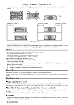Page 18Chapter 1 Preparation — Precautions for use
18 - ENGLISH
 fPrevent hot and cool air from the air conditioning system to blow directly to the ventilation ports (intake and exhaust) of the 
projector
.
+15°
-15°
SDI 1/2
SDI 1/2
SDI 1/2
SDI 1/2
500 mm (20) or longer 500 mm (20) or longer500 mm (20) or longer
100 mm (4) or longer
 f Do not install the projector in a confined space.
When it is necessary to install the projector in a confined space, install the air conditioning or ventilation separately ....