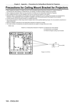 Page 184Chapter 6 Appendix — Precautions for Ceiling Mount Bracket for Projectors
184 - ENGLISH
Precautions for Ceiling Mount Bracket for Projectors
 fWhen installing the projector to a ceiling, be sure to use the specified optional Ceiling Mount Bracket for Projectors (Model No.: 
ET-
PKD310H (for High Ceilings), ET- PKD310S (for Low Ceilings), ET- PAD310 (Projector ceiling mount bracket)).
 fWhen installing the projector

, attach the drop-prevention kit included with the Ceiling Mount Bracket for Projectors....