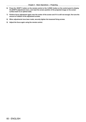 Page 60Chapter 3 Basic Operations — Projecting
60 - ENGLISH
6) Press the  button on the remote control or the  button on t\
he control panel to display 
the [SHIFT] adjustment menu, and reset the screen position of the projec\
ted image on the screen 
surface back to an optimal state.
7)
 
Perform focus adjustment again near the center of the screen and if it i\
s still not enough, fine tune the 
amount of rotation of the adjustment screws.
8)

 
When adjustments have been made, securely tighten the loosened...