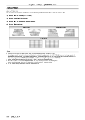 Page 84Chapter 4 Settings — [POSITION] menu
84 - ENGLISH
[KEYSTONE]
(Only for PT-DW11KU)
You can correct the trapezoidal distortion that occurs when the projector is installed tilted or when the screen is tilted.
1) Press  as to select [KEYSTONE].
2)  
Press the  button.
3)

 
Press 
 as to select the item to adjust.
4)
 
Press 
 qw to adjust.
[KEYSTONE] [SUB KEYSTONE]
[LINEARITY]
Note
 fThe menu or logo may run of f the screen when adjustments are performed with [KEYSTONE]. fCorrecting up to ±40° for the tilt...