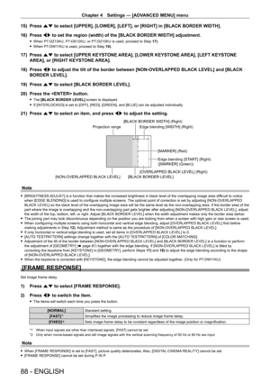 Page 88Chapter 4 Settings — [ADVANCED MENU] menu
88 - ENGLISH
15) Press as to select [UPPER], [LOWER], [LEFT], or [RIGHT] in [BLACK BORDER WIDTH].\
16)  
Press 
 qw to set the region (width) of the [BLACK BORDER WIDTH] adjustment.
 fWhen PT- DZ13KU, PT- DS12KU, or PT- DZ10KU is used, proceed to Step 17).
 fWhen PT-

DW11KU is used, proceed to Step  19).
17) Press as to select [UPPER KEYSTONE AREA], [LOWER KEYSTONE AREA], [LEFT KEYSTONE 
AREA], or [RIGHT KEYSTONE AREA].
18)
 
Press 
 qw to adjust the tilt of...